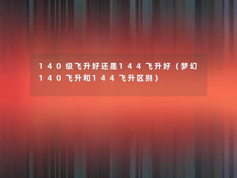 140级飞升好还是144飞升好（梦幻140飞升和144飞升区别）