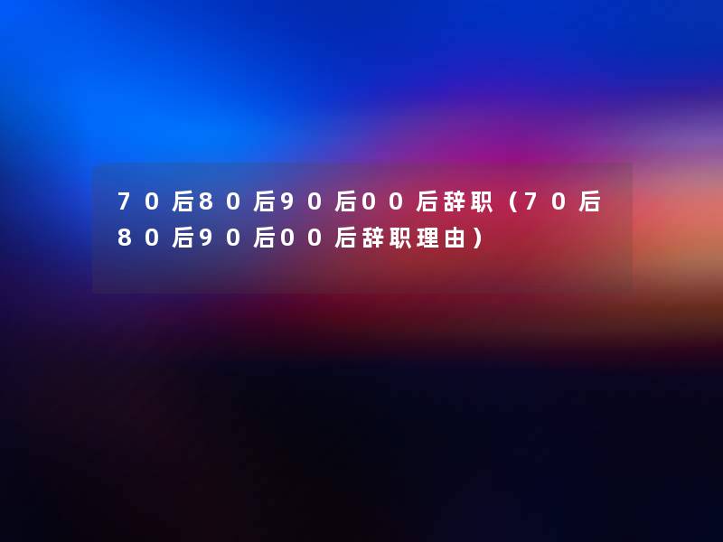 70后80后90后00后辞职（70后80后90后00后辞职理由）