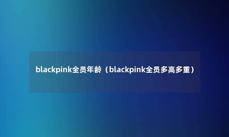 blackpink全员年龄(blackpink全员多高多重) blackpink全员年龄(blackpink全员多高多重)