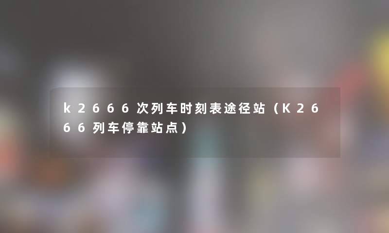 k2666次列车时刻表途径站(K2666列车停靠站点) k2666次列车时刻表途径站(K2666列车停靠站点)