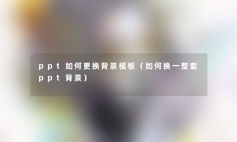 ppt如何更换模板(如何换一整套ppt) ppt如何更换模板(如何换一整套ppt)