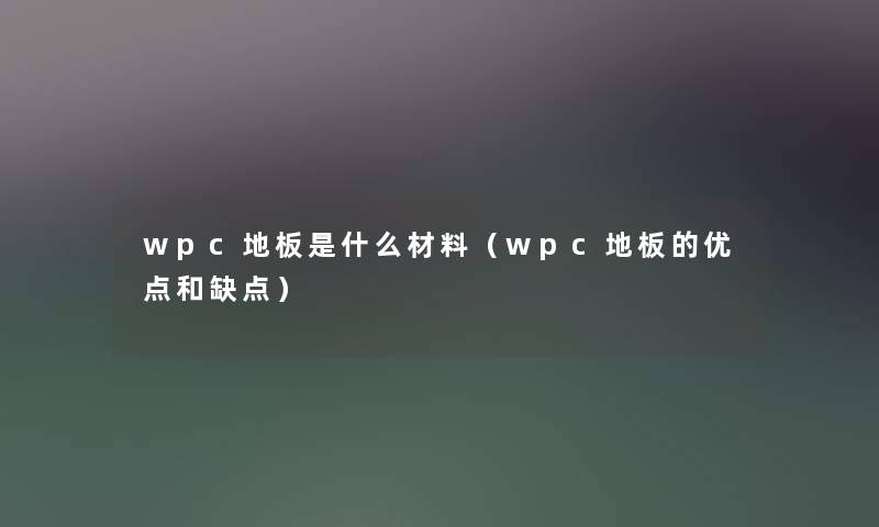 wpc地板是什么材料(wpc地板的优点和缺点) wpc地板是什么材料(wpc地板的优点和缺点)