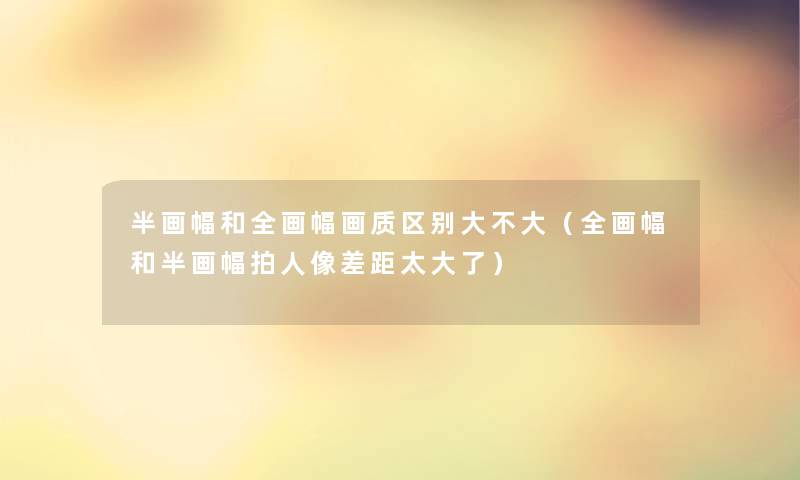 半画幅和全画幅画质区别大不大（全画幅和半画幅拍人像差距太大了）