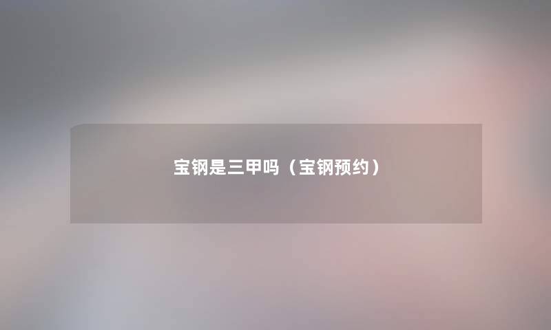 宝钢是三甲吗(宝钢预约) 宝钢是三甲吗(宝钢预约)