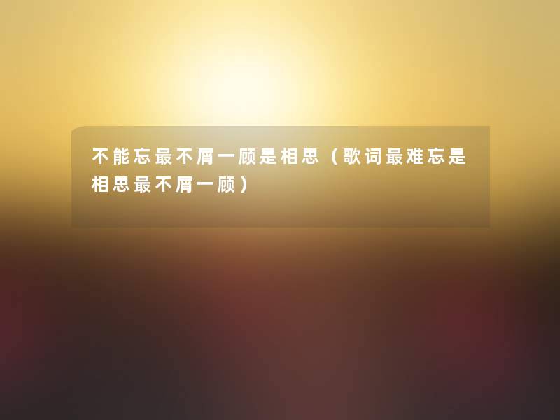 不能忘不屑一顾是相思（歌词难忘是相思不屑一顾）