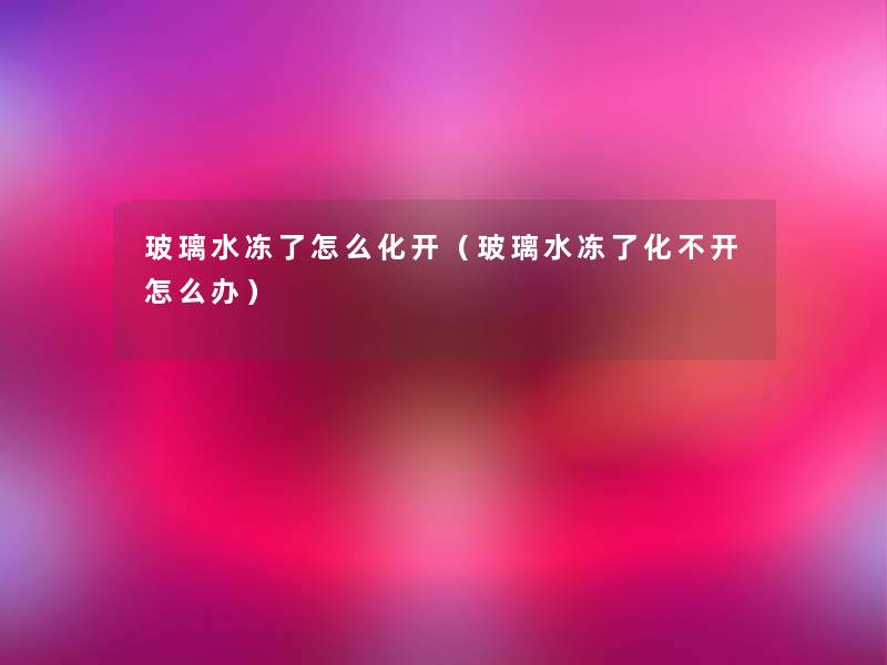 玻璃水冻了怎么化开（玻璃水冻了化不开怎么办）
