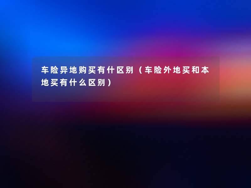 车险异地购买有什区别（车险外地买和本地买有什么区别）