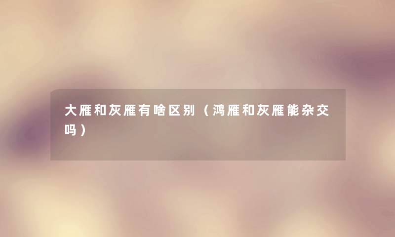 大雁和灰雁有啥区别(鸿雁和灰雁能杂交吗) 大雁和灰雁有啥区别(鸿雁和灰雁能杂交吗)
