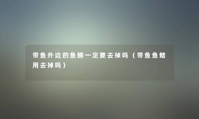 带鱼外边的鱼鳞一定要去掉吗（带鱼鱼鳍用去掉吗）