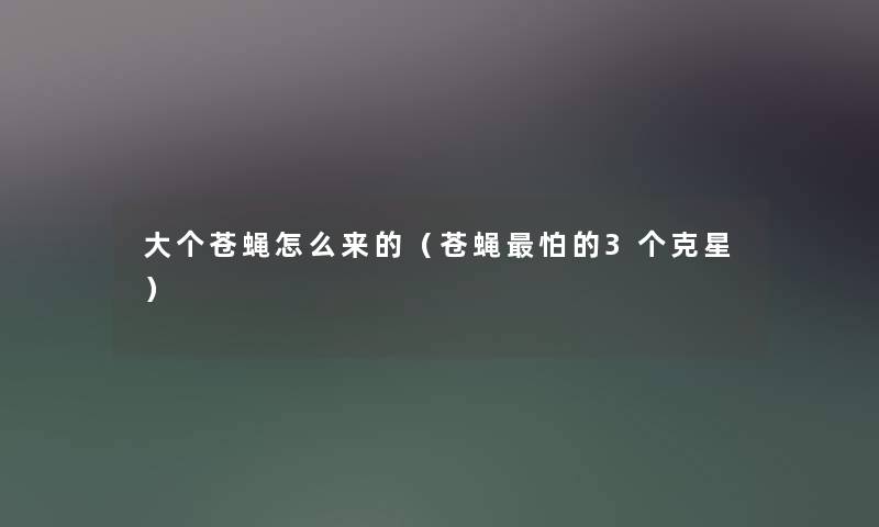 大个苍蝇怎么来的(苍蝇怕的3个克星) 大个苍蝇怎么来的(苍蝇怕的3个克星)