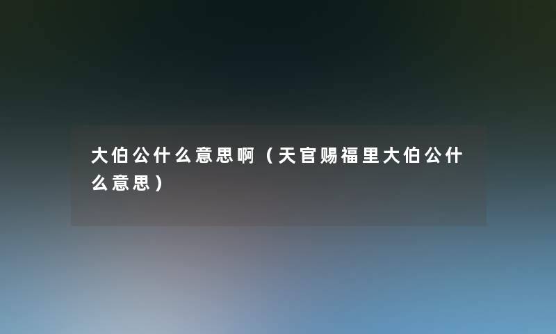 大伯公什么意思啊(天官赐福里大伯公什么意思) 大伯公什么意思啊(天官赐福里大伯公什么意思)