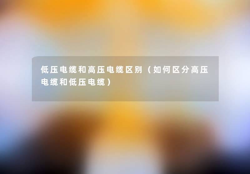低压电缆和高压电缆区别(如何区分高压电缆和低压电缆) 低压电缆和高压电缆区别(如何区分高压电缆和低压电缆)