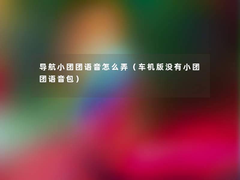 导航小团团语音怎么弄(车机版没有小团团语音包) 导航小团团语音怎么弄(车机版没有小团团语音包)