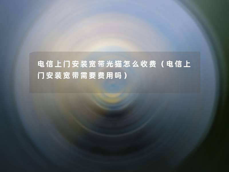 电信上门安装宽带光猫怎么收费(电信上门安装宽带需要费用吗) 电信上门安装宽带光猫怎么收费(电信上门安装宽带需要费用吗)