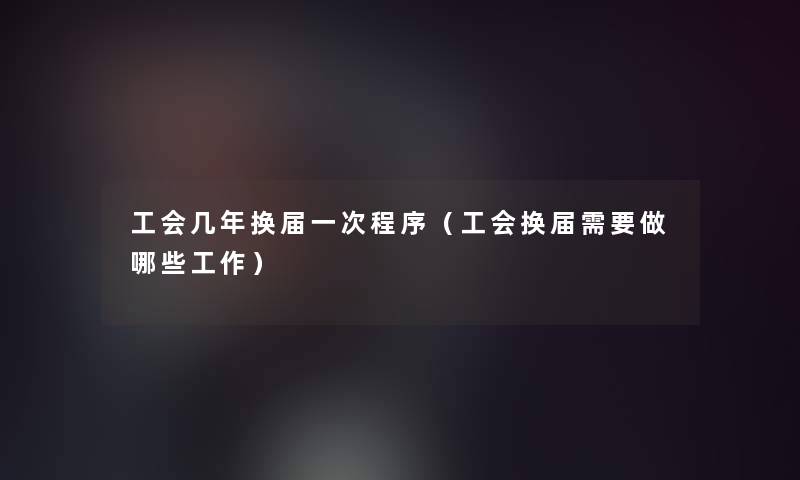 工会几年换届一次程序(工会换届需要做哪些工作) 工会几年换届一次程序(工会换届需要做哪些工作)