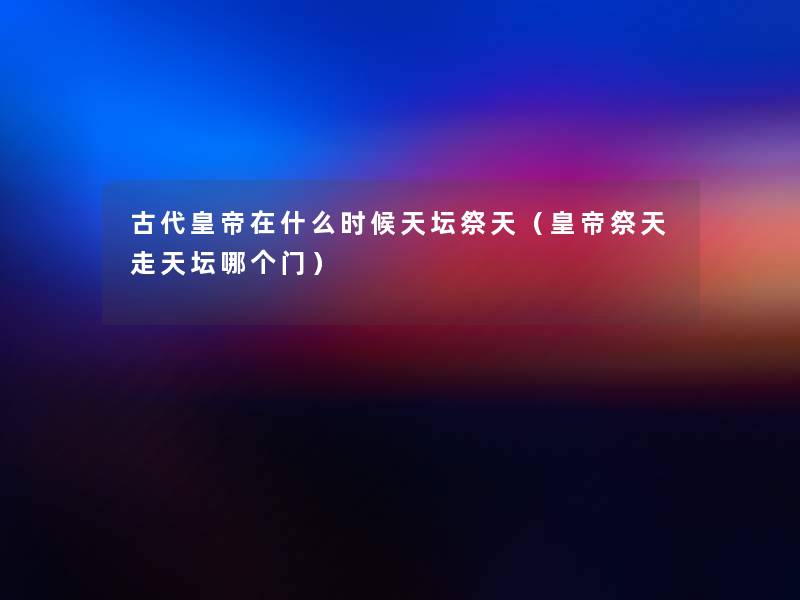古代皇帝在什么时候天坛祭天（皇帝祭天走天坛哪个门）