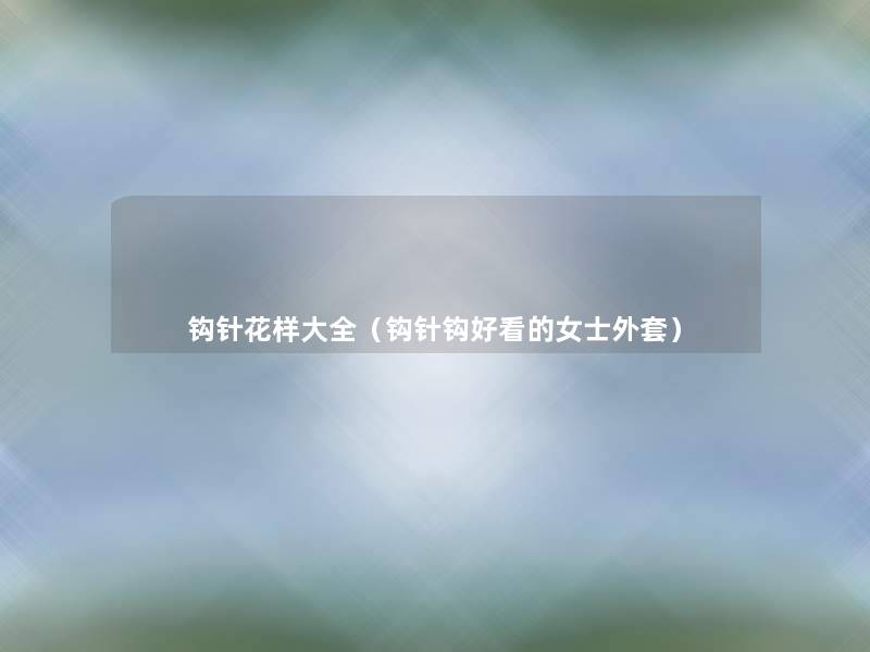 钩针花样大全(钩针钩好看的女士外套) 钩针花样大全(钩针钩好看的女士外套)