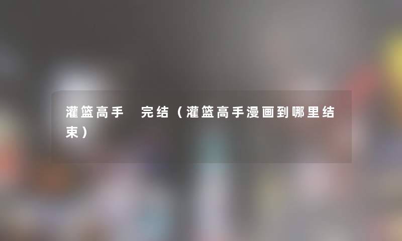 灌篮高手 完结(灌篮高手漫画到哪里结束) 灌篮高手 完结(灌篮高手漫画到哪里结束)