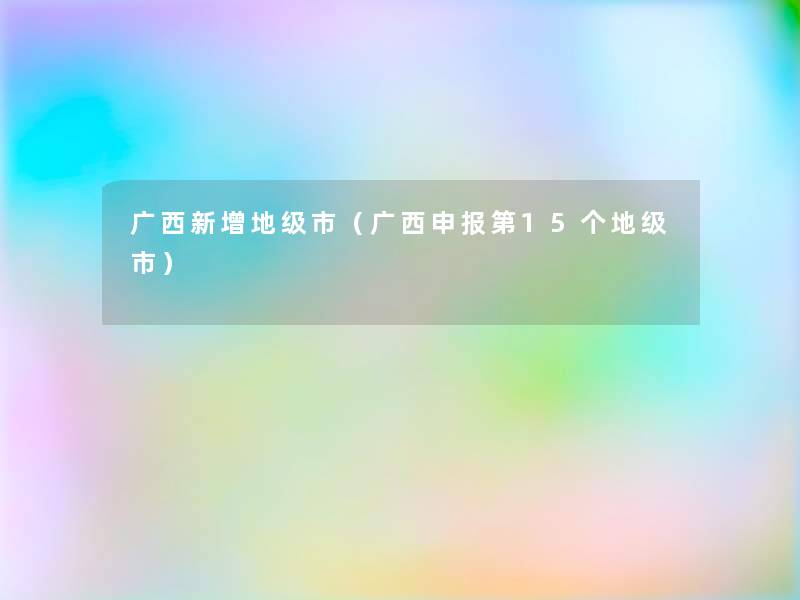 广西新增地级市(广西申报第15个地级市) 广西新增地级市(广西申报第15个地级市)
