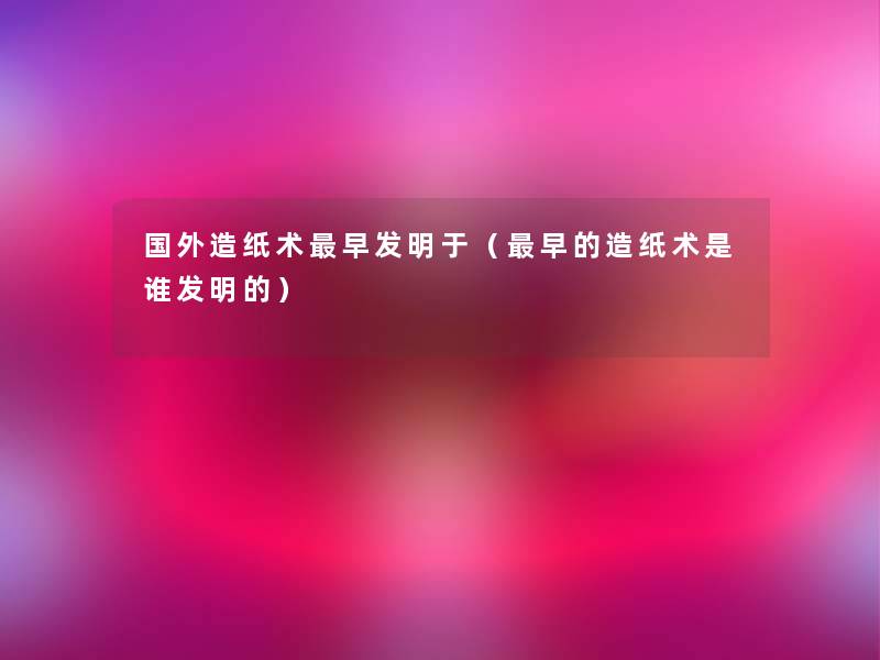 国外造纸术早发明于（早的造纸术是谁发明的）