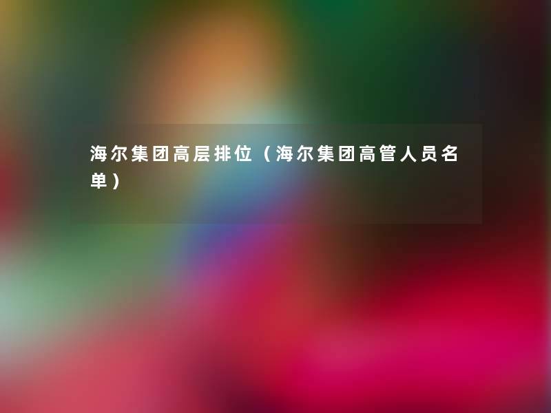 海尔集团高层排位(海尔集团高管人员名单) 海尔集团高层排位(海尔集团高管人员名单)