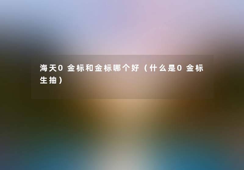 海天0金标和金标哪个好(什么是0金标生抽) 海天0金标和金标哪个好(什么是0金标生抽)
