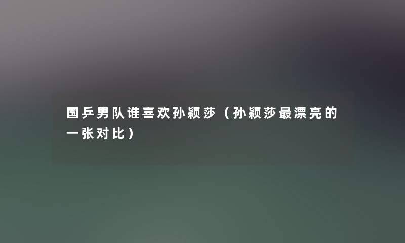 国乒男队谁喜欢孙颖莎(孙颖莎漂亮的一张对比) 国乒男队谁喜欢孙颖莎(孙颖莎漂亮的一张对比)