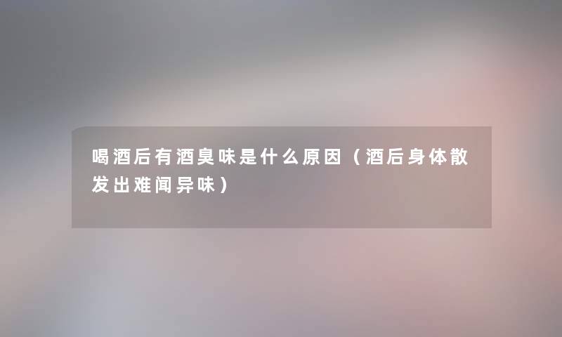 喝酒后有酒臭味是什么原因(酒后身体散发出难闻异味) 喝酒后有酒臭味是什么原因(酒后身体散发出难闻异味)