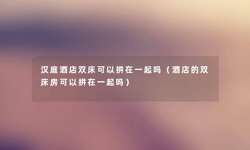 汉庭酒店双床可以拼在一起吗（酒店的双床房可以拼在一起吗）