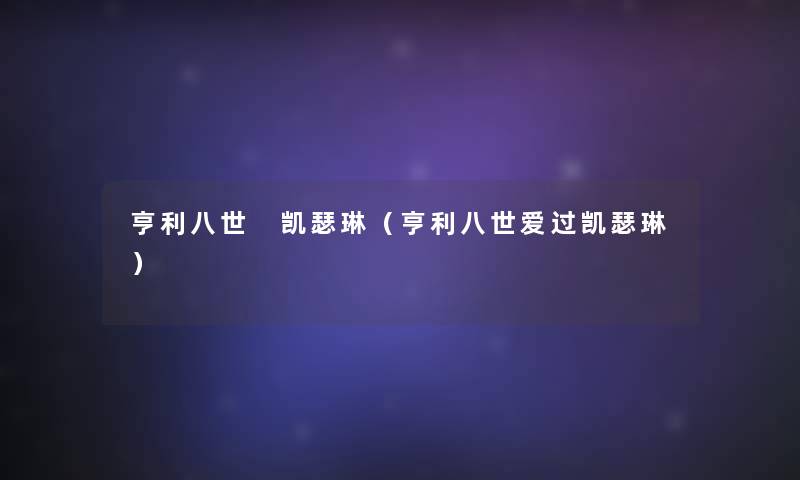 亨利八世 凯瑟琳（亨利八世爱过凯瑟琳）