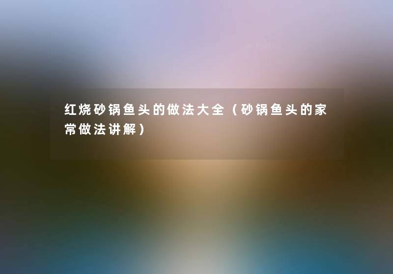 红烧砂锅鱼头的做法大全(砂锅鱼头的家常做法讲解) 红烧砂锅鱼头的做法大全(砂锅鱼头的家常做法讲解)
