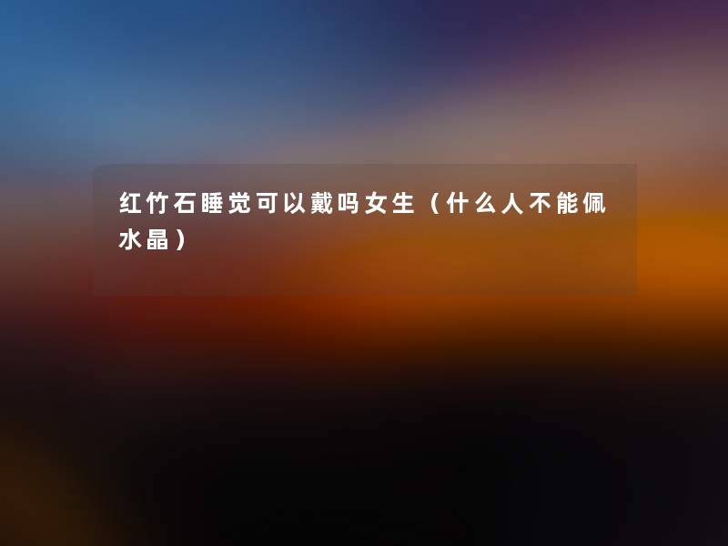 红竹石睡觉可以戴吗女生(什么人不能佩水晶) 红竹石睡觉可以戴吗女生(什么人不能佩水晶)