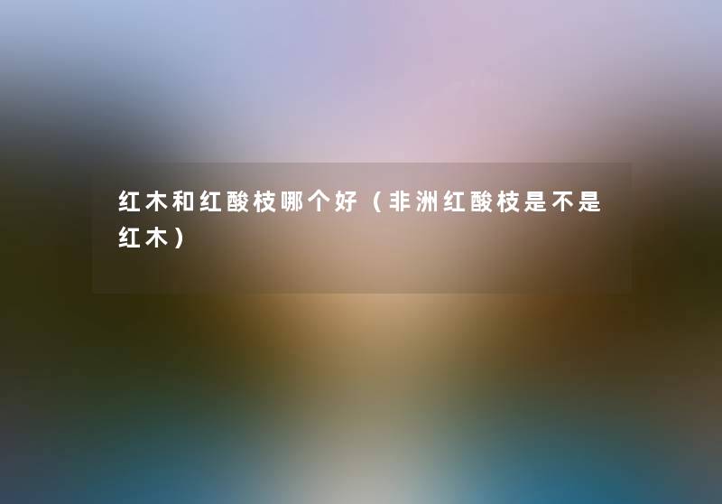 红木和红酸枝哪个好(非洲红酸枝是不是红木) 红木和红酸枝哪个好(非洲红酸枝是不是红木)