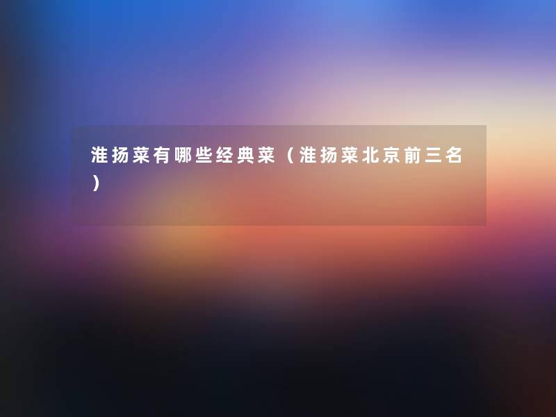 淮扬菜有哪些经典菜（淮扬菜北京前三名）