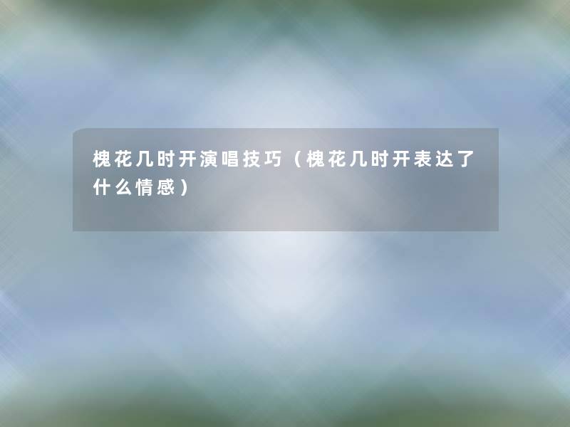 槐花几时开演唱技巧(槐花几时开表达了什么情感) 槐花几时开演唱技巧(槐花几时开表达了什么情感)