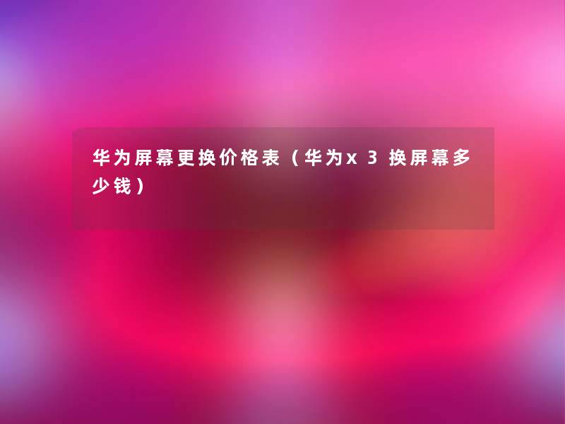 华为屏幕更换价格表（华为x3换屏幕多少钱）