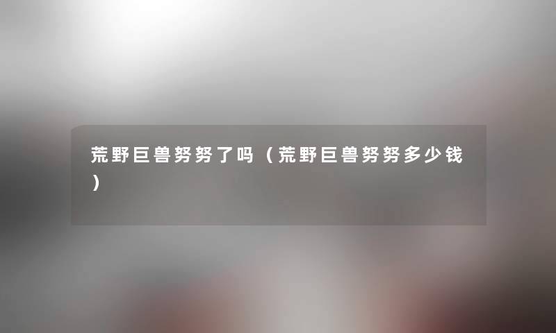 荒野巨兽努努了吗(荒野巨兽努努多少钱) 荒野巨兽努努了吗(荒野巨兽努努多少钱)