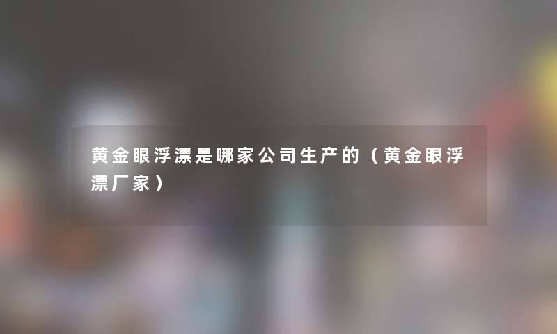 黄金眼浮漂是哪家公司生产的(黄金眼浮漂厂家) 黄金眼浮漂是哪家公司生产的(黄金眼浮漂厂家)