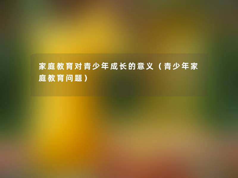 家庭教育对青少年成长的意义(青少年家庭教育问题) 家庭教育对青少年成长的意义(青少年家庭教育问题)