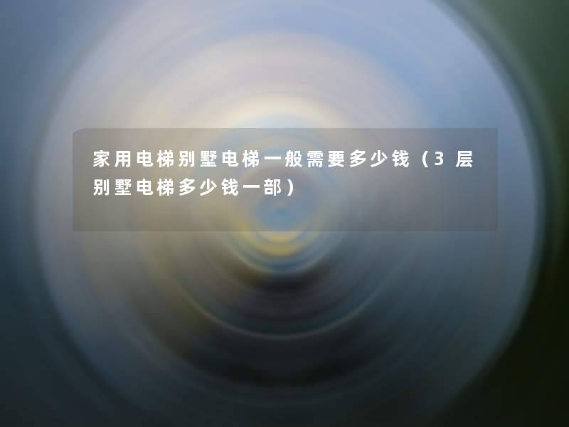 家用电梯别墅电梯一般需要多少钱（3层别墅电梯多少钱一部）