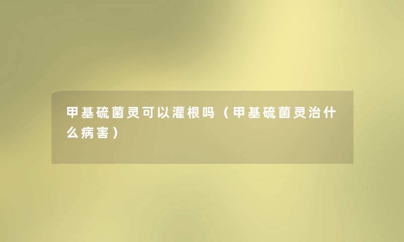 甲基硫菌灵可以灌根吗(甲基硫菌灵治什么病害) 甲基硫菌灵可以灌根吗(甲基硫菌灵治什么病害)