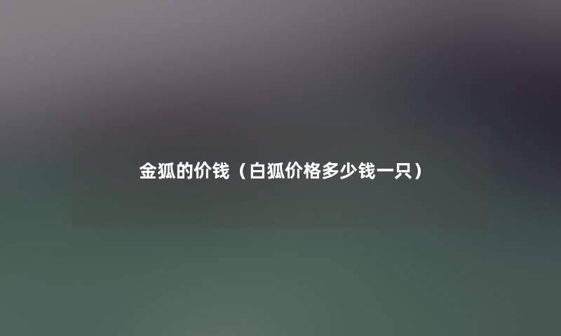 金狐的价钱(白狐价格多少钱一只) 金狐的价钱(白狐价格多少钱一只)