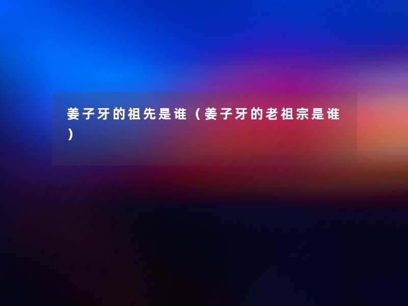 姜子牙的祖先是谁（姜子牙的老祖宗是谁）