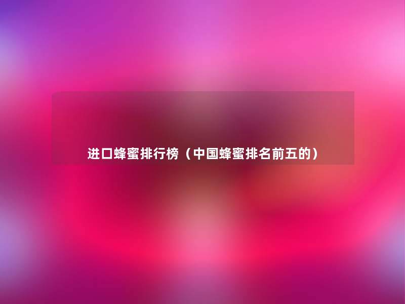 进口蜂蜜整理榜(中国蜂蜜推荐前五的) 进口蜂蜜整理榜(中国蜂蜜推荐前五的)