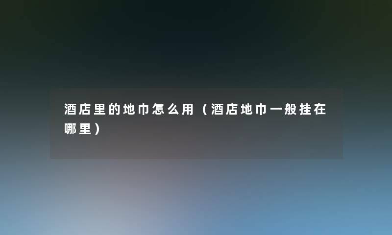 酒店里的地巾怎么用(酒店地巾一般挂在哪里) 酒店里的地巾怎么用(酒店地巾一般挂在哪里)