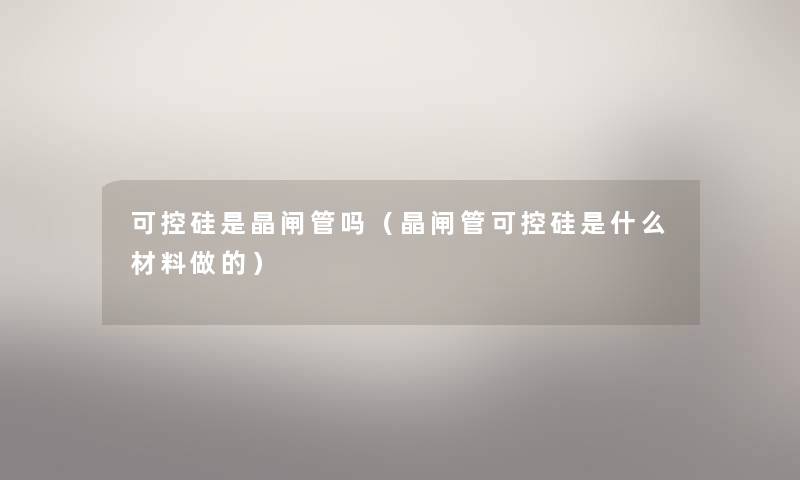 可控硅是晶闸管吗(晶闸管可控硅是什么材料做的) 可控硅是晶闸管吗(晶闸管可控硅是什么材料做的)