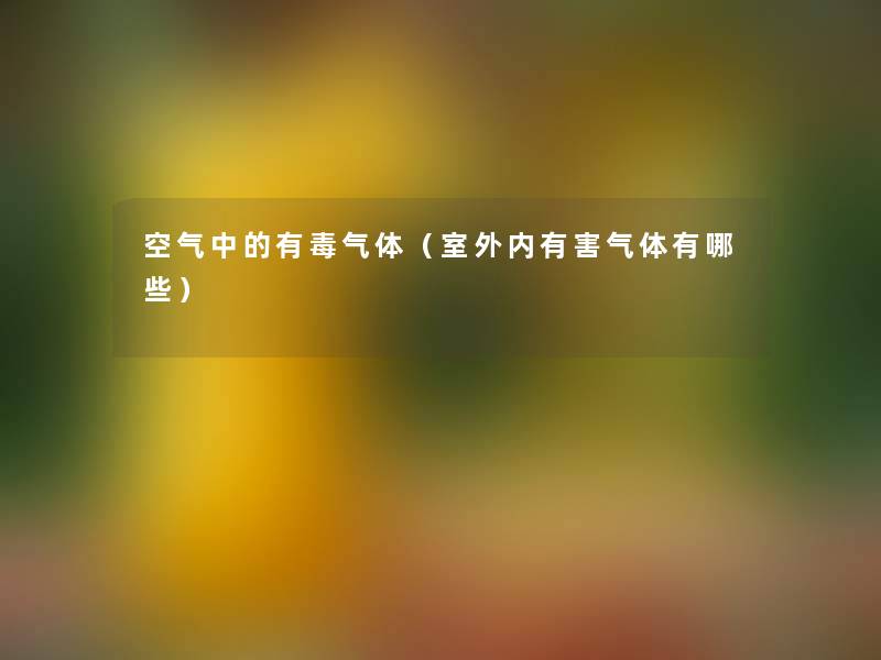 空气中的有毒气体（室外内有害气体有哪些）