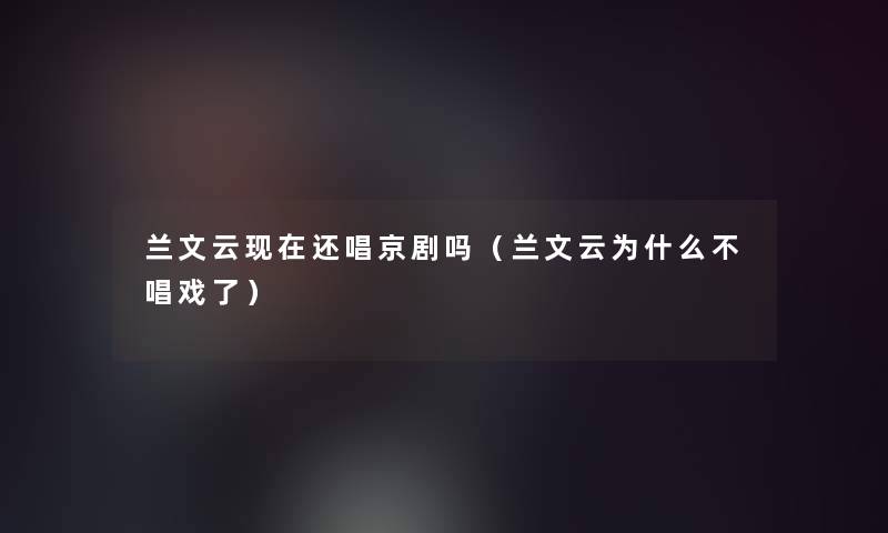 兰文云现在还唱京剧吗（兰文云为什么不唱戏了）