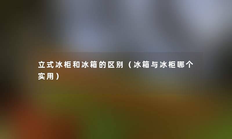 立式冰柜和冰箱的区别(冰箱与冰柜哪个实用) 立式冰柜和冰箱的区别(冰箱与冰柜哪个实用)