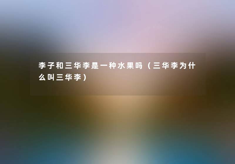 李子和三华李是一种水果吗(三华李为什么叫三华李) 李子和三华李是一种水果吗(三华李为什么叫三华李)